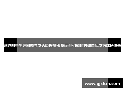 篮球明星生涯回顾与成长历程揭秘 揭示他们如何突破自我成为球场传奇